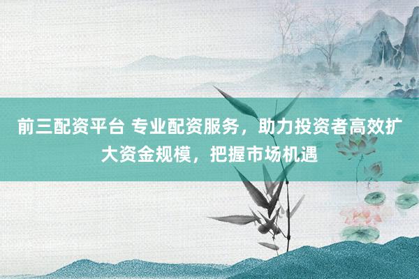 前三配资平台 专业配资服务，助力投资者高效扩大资金规模，把握市场机遇