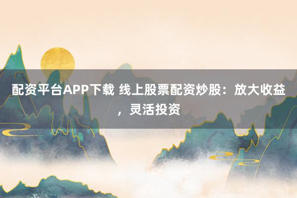配资平台APP下载 线上股票配资炒股：放大收益，灵活投资