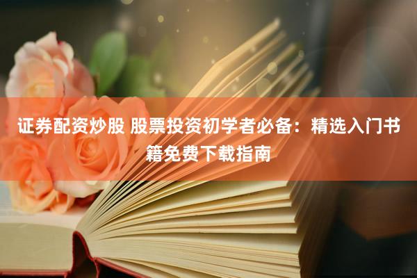 证券配资炒股 股票投资初学者必备：精选入门书籍免费下载指南