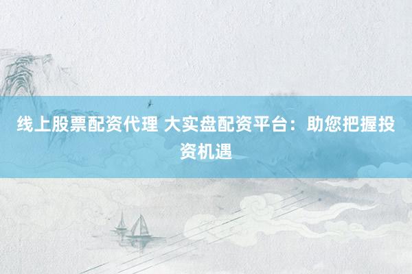 线上股票配资代理 大实盘配资平台：助您把握投资机遇