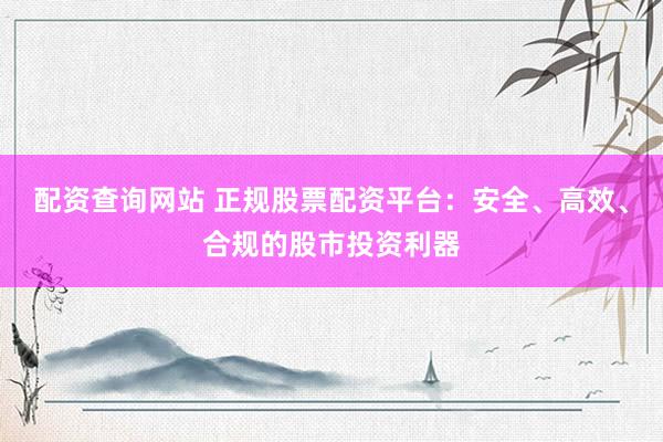 配资查询网站 正规股票配资平台：安全、高效、合规的股市投资利器