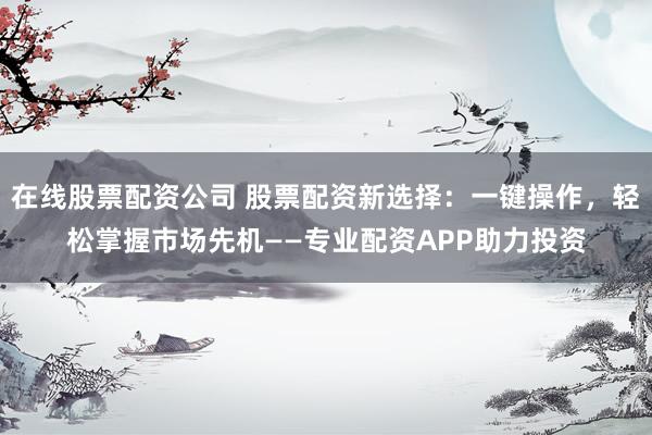 在线股票配资公司 股票配资新选择：一键操作，轻松掌握市场先机——专业配资APP助力投资
