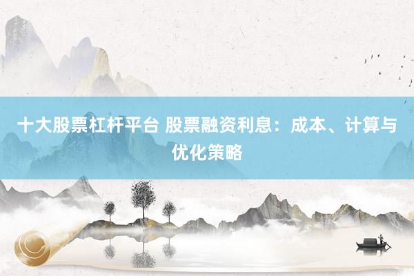 十大股票杠杆平台 股票融资利息：成本、计算与优化策略