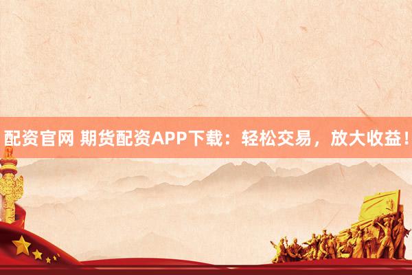 配资官网 期货配资APP下载：轻松交易，放大收益！
