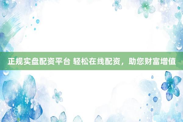 正规实盘配资平台 轻松在线配资，助您财富增值