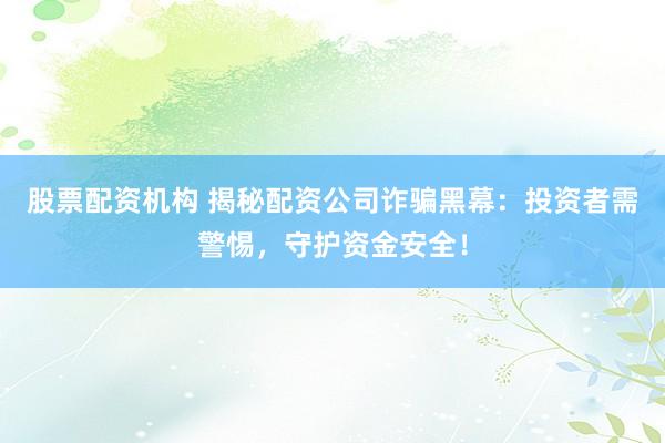 股票配资机构 揭秘配资公司诈骗黑幕：投资者需警惕，守护资金安全！