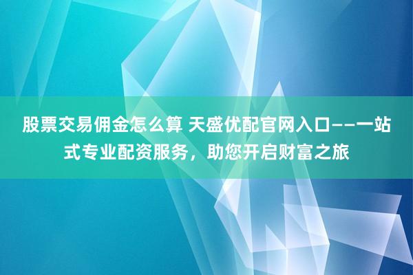 股票交易佣金怎么算 天盛优配官网入口——一站式专业配资服务，助您开启财富之旅