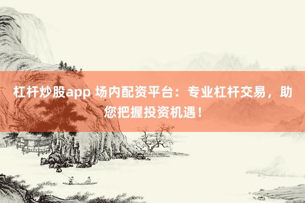 杠杆炒股app 场内配资平台：专业杠杆交易，助您把握投资机遇！