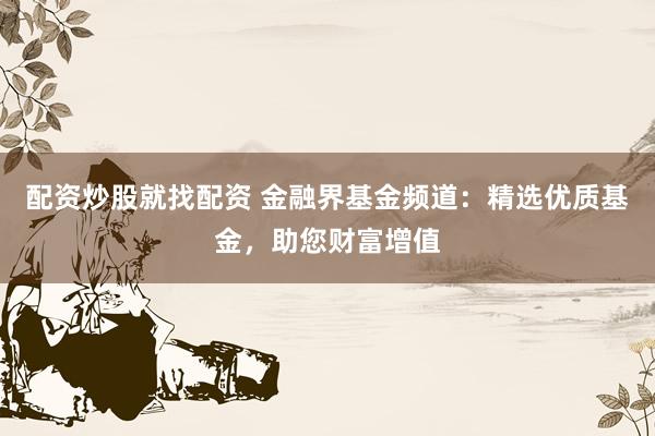 配资炒股就找配资 金融界基金频道：精选优质基金，助您财富增值