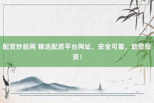配资炒股网 精选配资平台网址，安全可靠，助您投资！