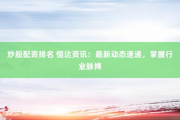炒股配资排名 恒达资讯:最新动态速递,掌握行业脉搏
