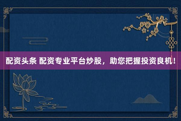配资头条 配资专业平台炒股，助您把握投资良机！