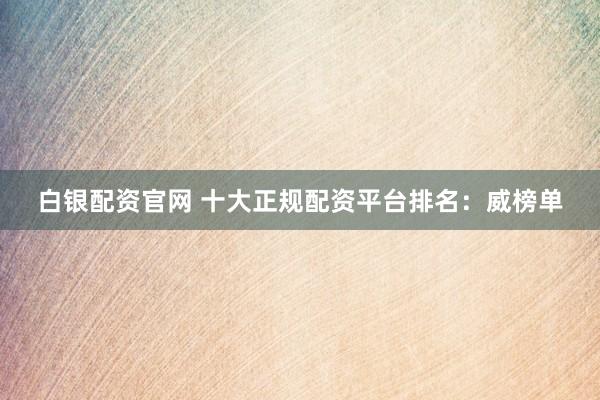 白银配资官网 十大正规配资平台排名:威榜单