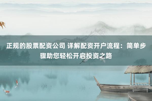 正规的股票配资公司 详解配资开户流程：简单步骤助您轻松开启投资之路
