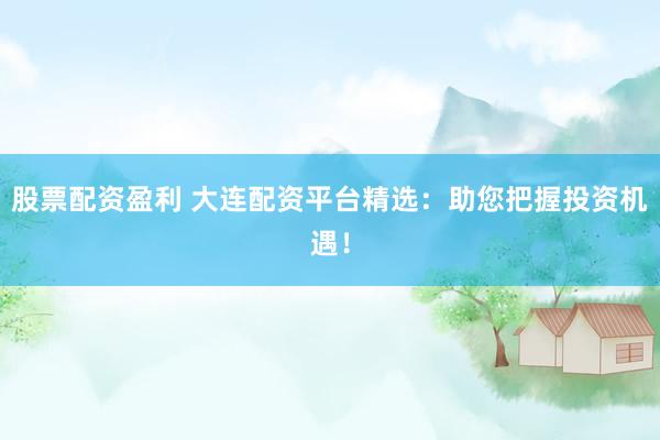 股票配资盈利 大连配资平台精选：助您把握投资机遇！