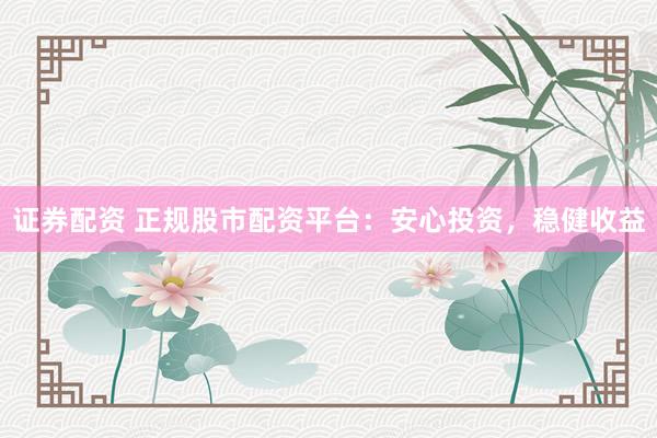 证券配资 正规股市配资平台：安心投资，稳健收益