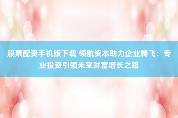 股票配资手机版下载 领航资本助力企业腾飞：专业投资引领未来财富增长之路