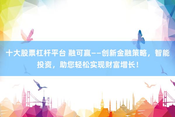 十大股票杠杆平台 融可赢——创新金融策略，智能投资，助您轻松实现财富增长！